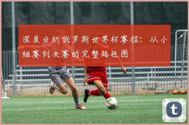 深度分析俄罗斯世界杯赛程：从小组赛到决赛的完整路径图