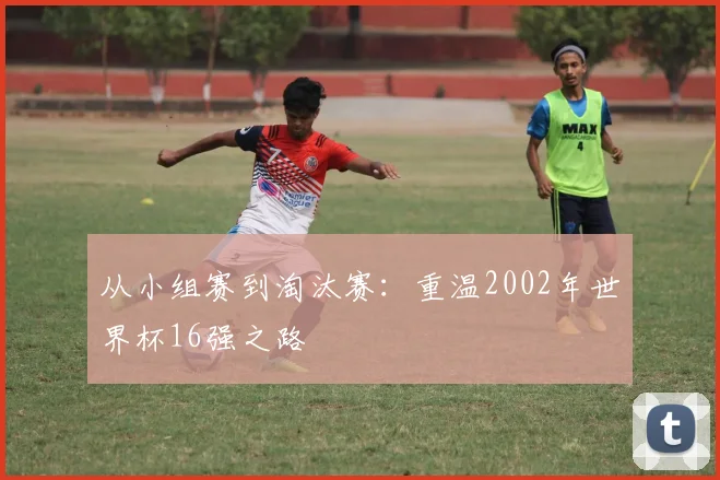 从小组赛到淘汰赛:重温2002年世界杯16强之路