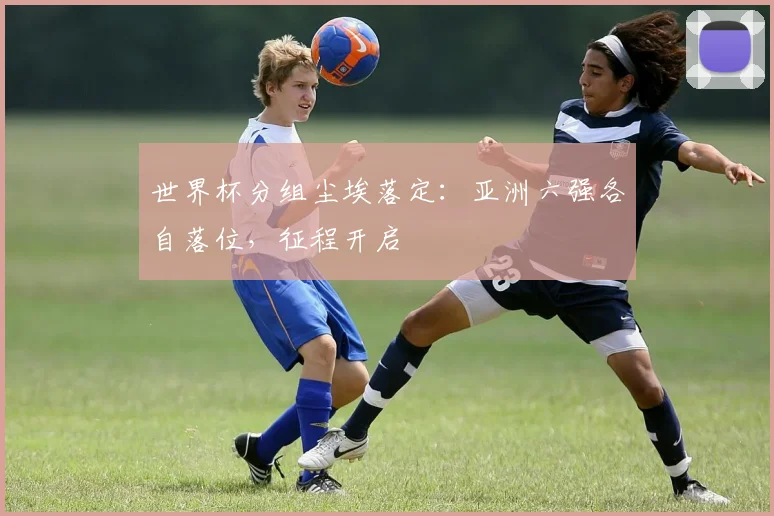 世界杯分组尘埃落定：亚洲六强各自落位，征程开启
