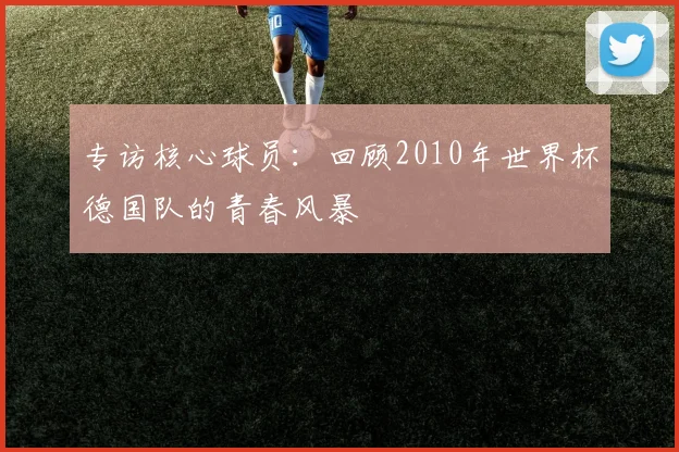 专访核心球员：回顾2010年世界杯德国队的青春风暴