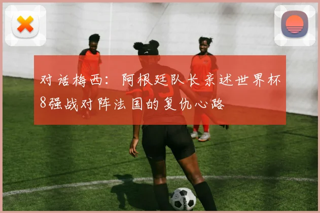 对话梅西：阿根廷队长亲述世界杯8强战对阵法国的复仇心路