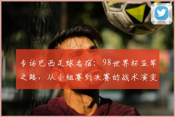 专访巴西足球名宿:98世界杯亚军之路,从小组赛到决赛的战术演变与心路历程