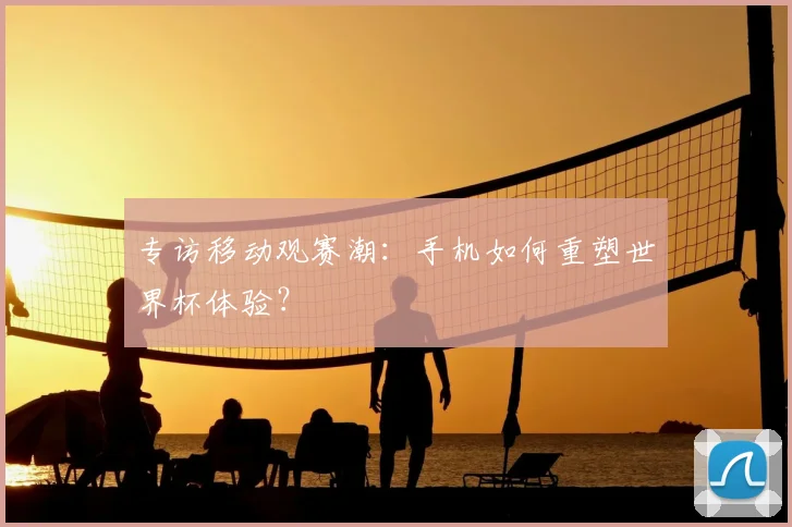 专访移动观赛潮:手机如何重塑世界杯体验?