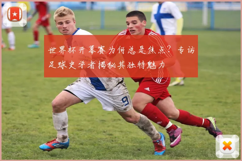 世界杯开幕赛为何总是焦点？专访足球史学者揭秘其独特魅力