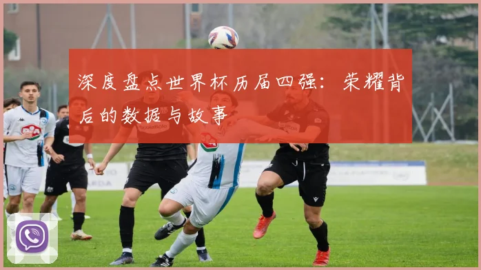 深度盘点世界杯历届四强：荣耀背后的数据与故事