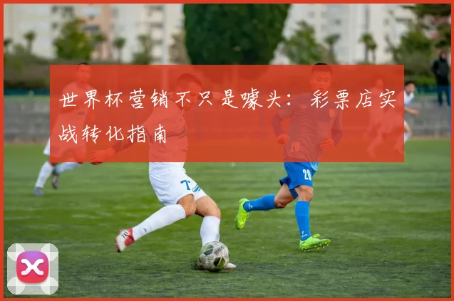 世界杯营销不只是噱头：彩票店实战转化指南