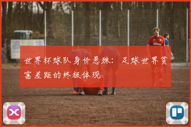 世界杯球队身价悬殊:足球世界贫富差距的终极体现