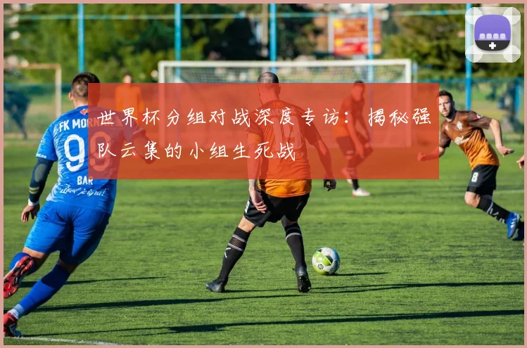 世界杯分组对战深度专访:揭秘强队云集的小组生死战