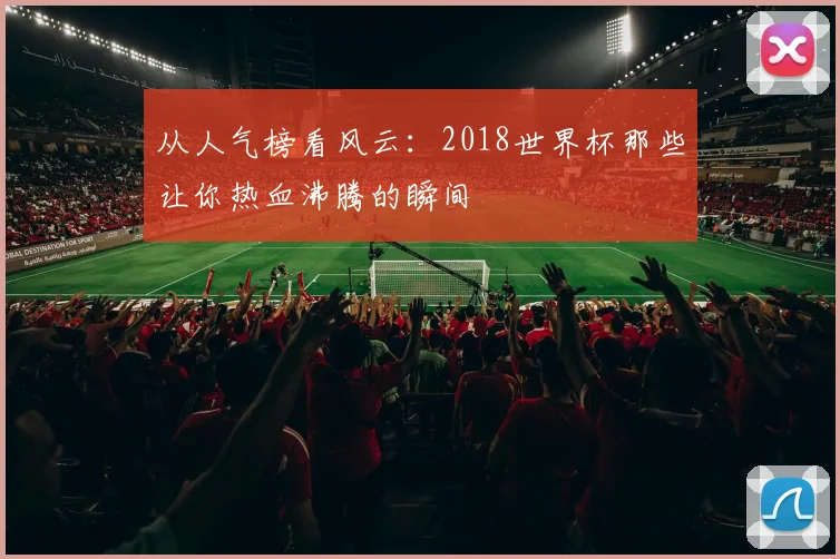 从人气榜看风云：2018世界杯那些让你热血沸腾的瞬间