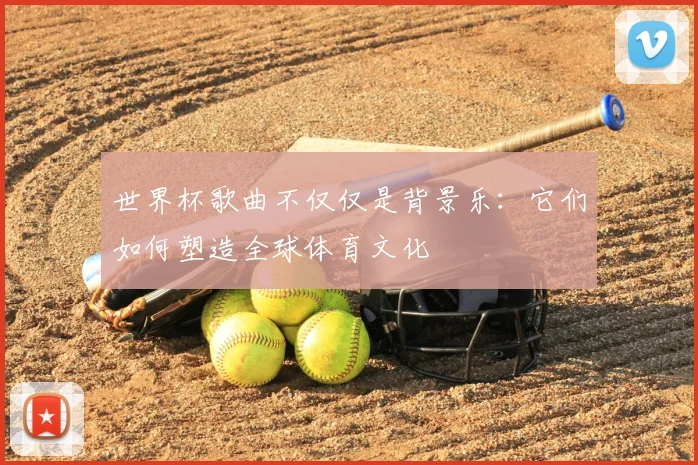 世界杯歌曲不仅仅是背景乐:它们如何塑造全球体育文化