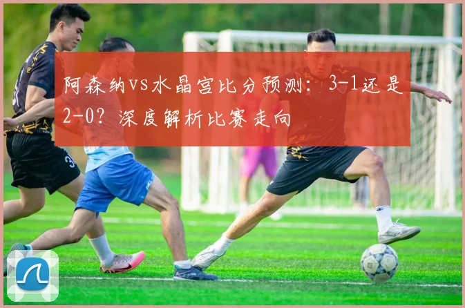 阿森纳vs水晶宫比分预测：3-1还是2-0？深度解析比赛走向