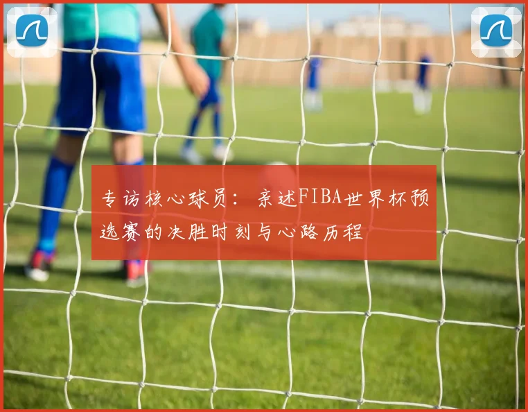 专访核心球员：亲述FIBA世界杯预选赛的决胜时刻与心路历程