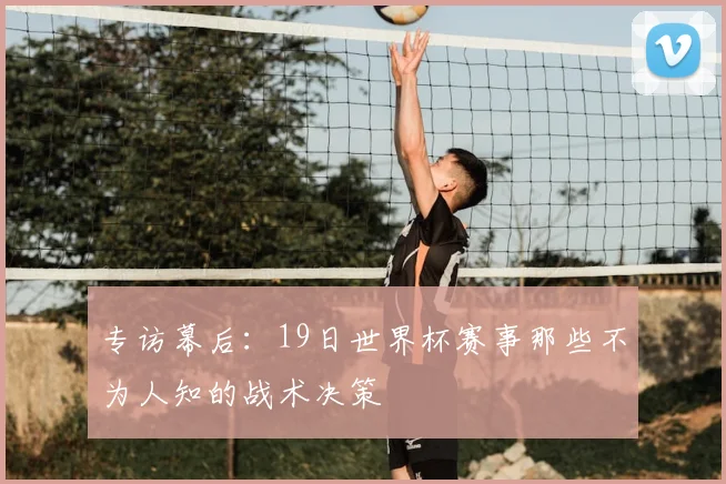 专访幕后:19日世界杯赛事那些不为人知的战术决策