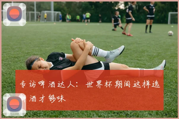 专访啤酒达人：世界杯期间这样选啤酒才够味