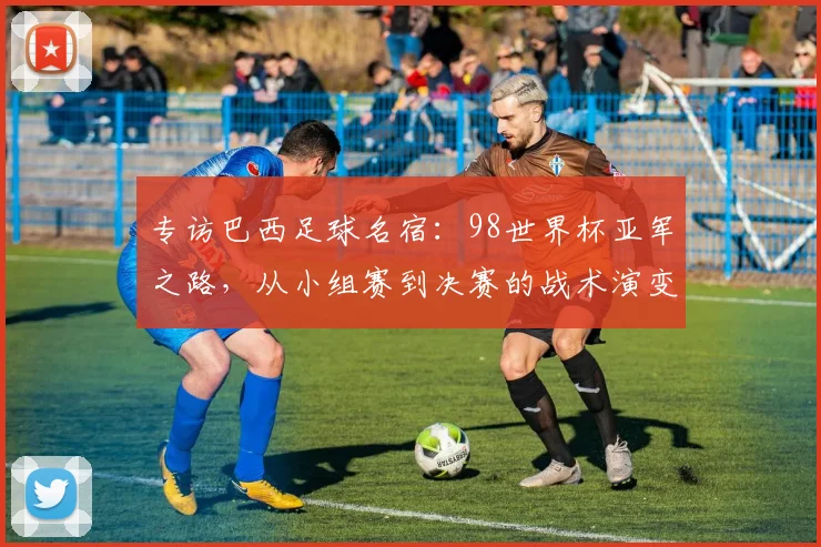专访巴西足球名宿:98世界杯亚军之路,从小组赛到决赛的战术演变与心路历程
