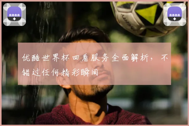 优酷世界杯回看服务全面解析,不错过任何精彩瞬间