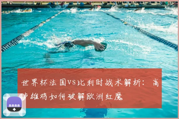世界杯法国vs比利时战术解析：高卢雄鸡如何破解欧洲红魔