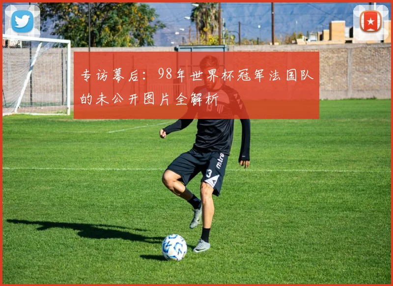 专访幕后:98年世界杯冠军法国队的未公开图片全解析