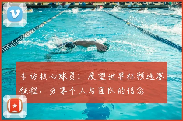 专访核心球员：展望世界杯预选赛征程，分享个人与团队的信念