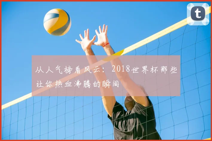 从人气榜看风云：2018世界杯那些让你热血沸腾的瞬间