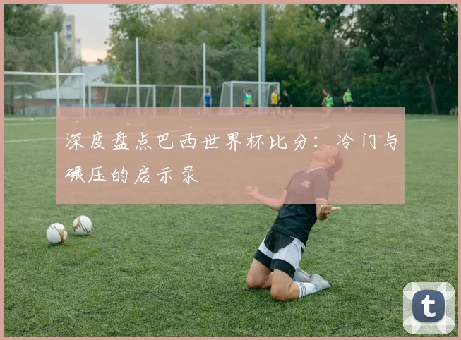 深度盘点巴西世界杯比分：冷门与碾压的启示录