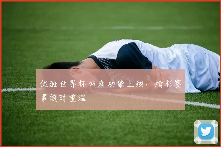 优酷世界杯回看功能上线，精彩赛事随时重温