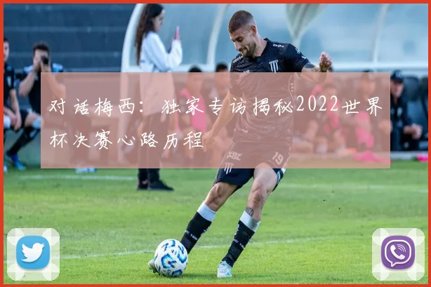 对话梅西：独家专访揭秘2022世界杯决赛心路历程