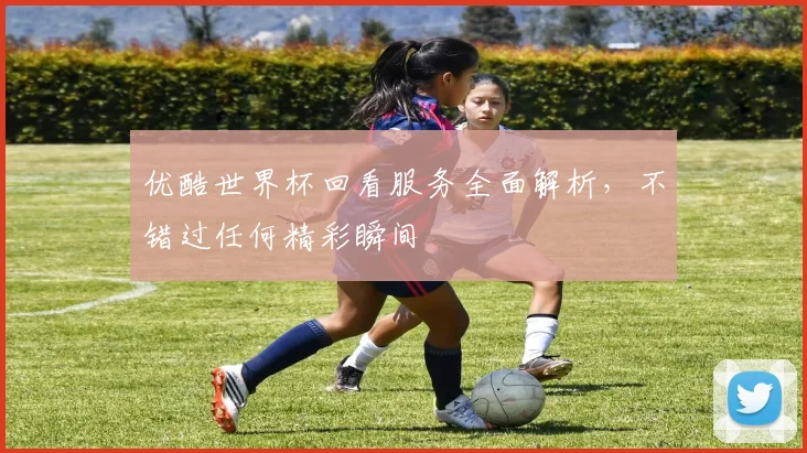 优酷世界杯回看服务全面解析,不错过任何精彩瞬间