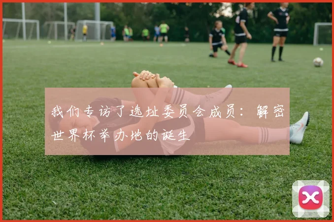 我们专访了选址委员会成员：解密世界杯举办地的诞生
