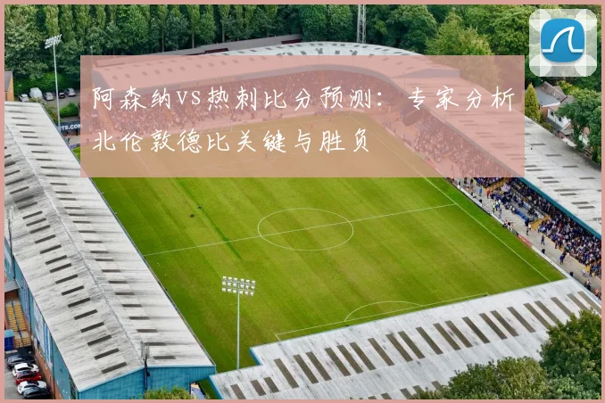 阿森纳vs热刺比分预测:专家分析北伦敦德比关键与胜负