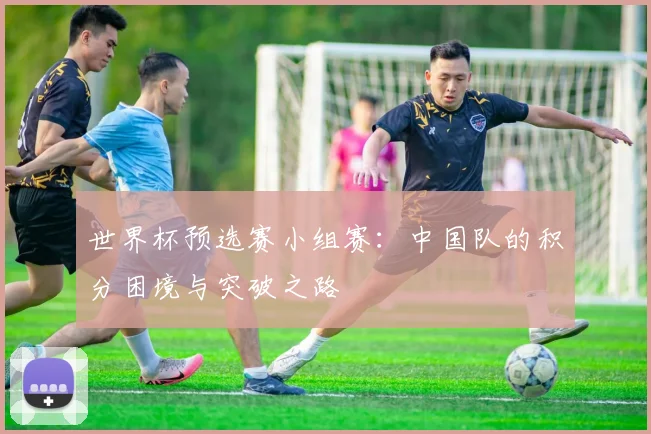 世界杯预选赛小组赛:中国队的积分困境与突破之路