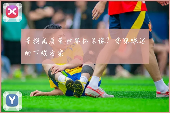 寻找高质量世界杯录像？资深球迷的下载方案