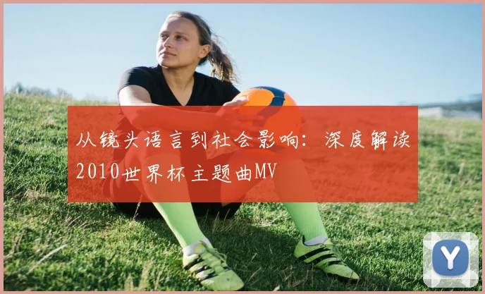从镜头语言到社会影响:深度解读2010世界杯主题曲MV
