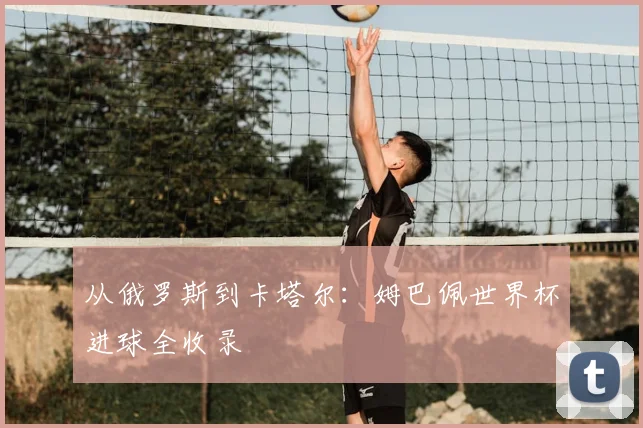 从俄罗斯到卡塔尔:姆巴佩世界杯进球全收录