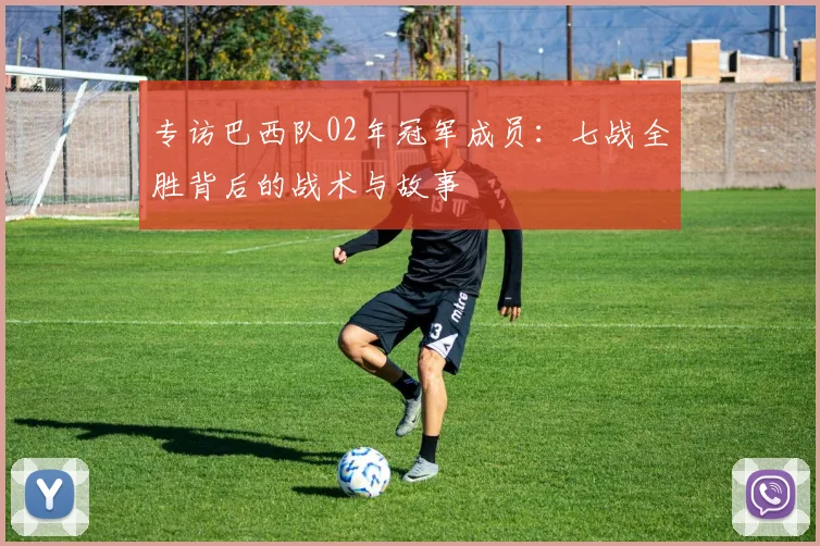 专访巴西队02年冠军成员：七战全胜背后的战术与故事