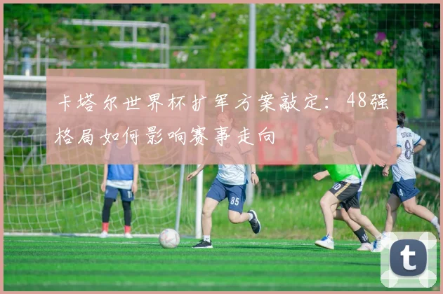 卡塔尔世界杯扩军方案敲定：48强格局如何影响赛事走向