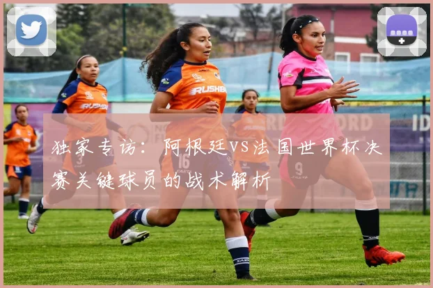 独家专访：阿根廷vs法国世界杯决赛关键球员的战术解析