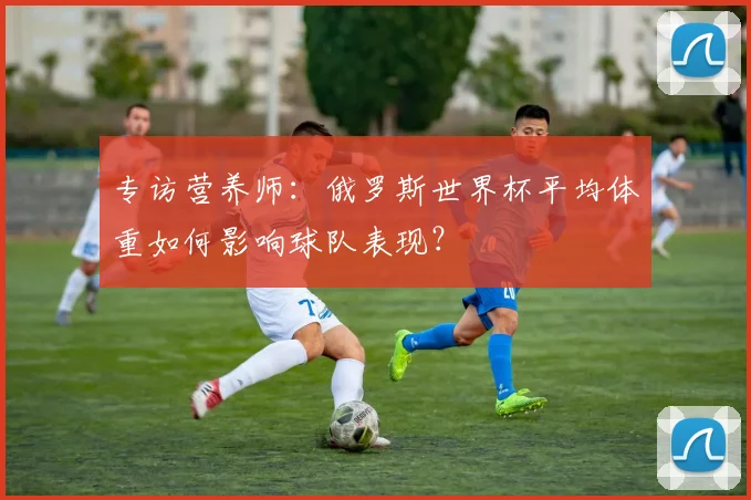专访营养师：俄罗斯世界杯平均体重如何影响球队表现？