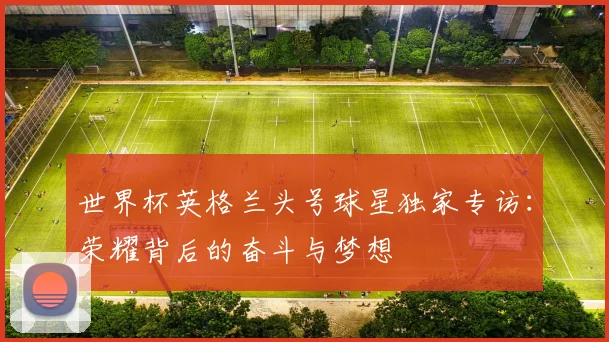 世界杯英格兰头号球星独家专访：荣耀背后的奋斗与梦想