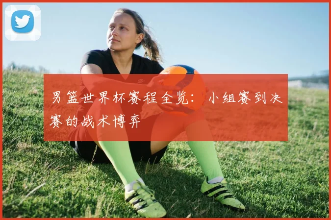 男篮世界杯赛程全览：小组赛到决赛的战术博弈