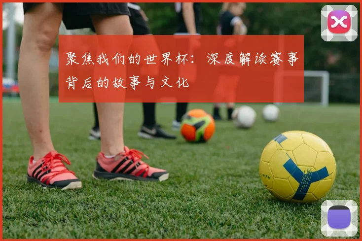 聚焦我们的世界杯：深度解读赛事背后的故事与文化