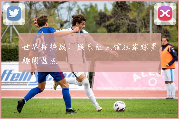 世界杯热战！娱乐红人馆独家球星趣闻盘点